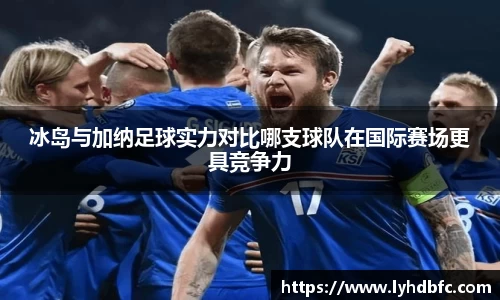 冰岛与加纳足球实力对比哪支球队在国际赛场更具竞争力